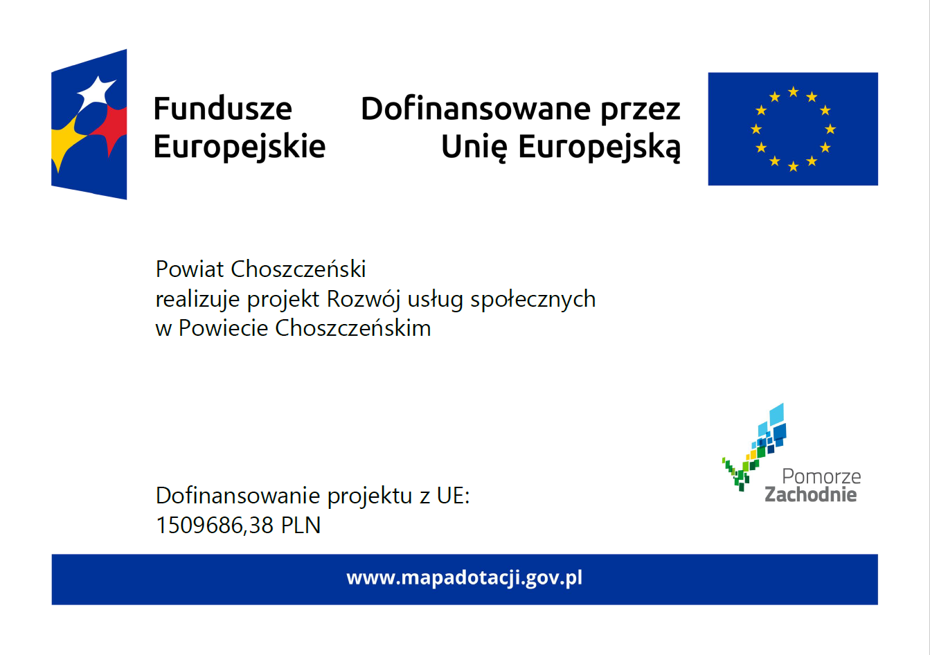 Plakat informacyjny Funduszy Europejskich na&nbsp;jasnym tle. W g&oacute;rnej części znajdują się logotypy Funduszy Europejskich oraz&nbsp;Unii Europejskiej wraz z&nbsp;napisem &bdquo;Dofinansowane przez Unię Europejską&rdquo;. W centralnej części widnieje informacja: &bdquo;Powiat Choszczeński realizuje projekt Rozw&oacute;j usług społecznych w&nbsp;Powiecie Choszczeńskim&rdquo;. W dolnej części podano kwotę dofinansowania z&nbsp;UE: 1 509 686,38 PLN. Po prawej stronie znajduje się logo Pomorza Zachodniego. Na dole umieszczono adres strony internetowej: www.mapadotacji.gov.pl